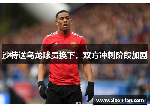 沙特送乌龙球员换下，双方冲刺阶段加剧